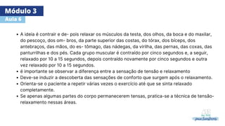 Módulo 3
Aula 6
A ideia é contrair e de- pois relaxar os músculos da testa, dos olhos, da boca e do maxilar,
do pescoço, dos om- bros, da parte superior das costas, do tórax, dos bíceps, dos
antebraços, das mãos, do es- tômago, das nádegas, da virilha, das pernas, das coxas, das
panturrilhas e dos pés. Cada grupo muscular é contraído por cinco segundos e, a seguir,
relaxado por 10 a 15 segundos, depois contraído novamente por cinco segundos e outra
vez relaxado por 10 a 15 segundos.
é importante se observar a diferença entre a sensação de tensão e relaxamento
Deve-se induzir a descoberta das sensações de conforto que surgem após o relaxamento.
Orienta-se o paciente a repetir várias vezes o exercício até que se sinta relaxado
completamente.
Se apenas algumas partes do corpo permanecerem tensas, pratica-se a técnica de tensão-
relaxamento nessas áreas.
 