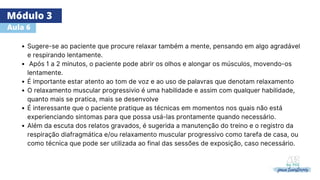 Módulo 3
Aula 6
Sugere-se ao paciente que procure relaxar também a mente, pensando em algo agradável
e respirando lentamente.
Após 1 a 2 minutos, o paciente pode abrir os olhos e alongar os músculos, movendo-os
lentamente.
É importante estar atento ao tom de voz e ao uso de palavras que denotam relaxamento
O relaxamento muscular progressivio é uma habilidade e assim com qualquer habilidade,
quanto mais se pratica, mais se desenvolve
É interessante que o paciente pratique as técnicas em momentos nos quais não está
experienciando sintomas para que possa usá-las prontamente quando necessário.
Além da escuta dos relatos gravados, é sugerida a manutenção do treino e o registro da
respiração diafragmática e/ou relaxamento muscular progressivo como tarefa de casa, ou
como técnica que pode ser utilizada ao final das sessões de exposição, caso necessário.
 