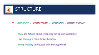 STRUCTURE
+ SUBJECT + VERB TO BE + VERB ING + COMPLEMENT
They are talking about what they did in their vacations
I am making a cake for his birthday.
She is walking in the park with her boyfriend.
 