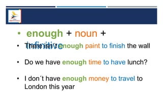 • enough + noun +
infinitive
• There isn´t enough paint to finish the wall
• Do we have enough time to have lunch?
• I don´t have enough money to travel to
London this year
 