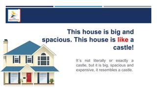 This house is big and
spacious. This house is like a
castle!
It´s not literally or exactly a
castle, but it is big, spacious and
expensive, it resembles a castle.
 