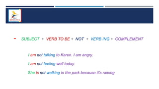 - SUBJECT + VERB TO BE + NOT + VERB ING + COMPLEMENT
I am not talking to Karen. I am angry.
I am not feeling well today.
She is not walking in the park because it’s raining
 