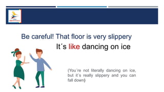 Be careful! That floor is very slippery
It´s like dancing on ice
(You´re not literally dancing on ice,
but it´s really slippery and you can
fall down)
 