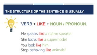 THE STRUCTURE OF THE SENTENCE IS USUALLY:
VERB + LIKE + NOUN / PRONOUN.
He speaks like a native speaker
She looks like a supermodel
You look like him.
Stop behaving like animals!
 