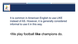 It is common in American English to use LIKE
instead of AS. However, it is generally considered
informal to use it in this way.
•We play football like champions do.
 