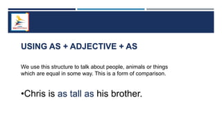 USING AS + ADJECTIVE + AS
We use this structure to talk about people, animals or things
which are equal in some way. This is a form of comparison.
•Chris is as tall as his brother.
 