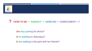 ? VERB TO BE + SUBJECT + VERB ING + COMPLEMENT + ?
Are they coming for dinner?
Is he working on Saturdays?
Is she walking in the park with her friends?
 