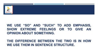 WE USE “SO” AND “SUCH” TO ADD EMPHASIS,
SHOW EXTREME FEELINGS OR TO GIVE AN
OPINION ABOUT SOMETHING.
THE DIFFERENCE BETWEEN THE TWO IS IN HOW
WE USE THEM IN SENTENCE STRUCTURE.
 