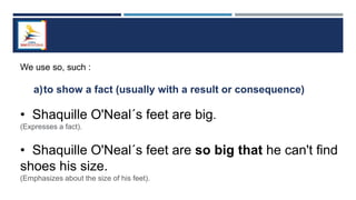 We use so, such :
a)to show a fact (usually with a result or consequence)
• Shaquille O'Neal´s feet are big.
(Expresses a fact).
• Shaquille O'Neal´s feet are so big that he can't find
shoes his size.
(Emphasizes about the size of his feet).
 