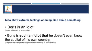 b) to show extreme feelings or an opinion about something
• Boris is an idiot.
(Just a statement of fact/opinion).
• Boris is such an idiot that he doesn't even know
the capital of his own country.
(Emphasizes the speaker's opinion of the intensity of Boris's idiocy).
 