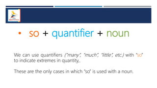 • so + quantifier + noun
We can use quantifiers (“many”, “much”, “little”, etc.) with “so”
to indicate extremes in quantity,.
These are the only cases in which “so” is used with a noun.
 
