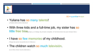 • Yuliana has so many talents!
• With three kids and a full-time job, my sister has so
little free time.
• I have so few memories of my childhood.
• The children watch so much televisión.
SO + quantifier + noun
(¡Yuliana tiene tantos talentos!)
Con tres hijos y un trabajo de jornada completa, mi hermana tiene tan poco tiempo libre.)
(Tengo tan pocos recuerdos de mi infancia.)
(Los niños miran mucha televisión.)
 