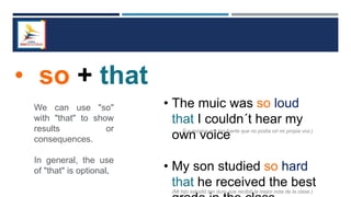 • so + that
We can use "so"
with "that" to show
results or
consequences.
In general, the use
of "that" is optional.
• The muic was so loud
that I couldn´t hear my
own voice
• My son studied so hard
that he received the best
(La música era tan fuerte que no podía oír mi propia voz.)
(Mi hijo estudió tan duro que recibió la mejor nota de la clase.)
 