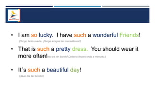 • I am so lucky. I have such a wonderful Friends!
• That is such a pretty dress. You should wear it
more often!
• It´s such a beautiful day!
(¡Que día tan bonito!)
(¡Este vestido es tan bonito! Debería llevarlo más a menudo.)
(Tengo tanta suerte. ¡Tengo amigos tan maravillosos!)
 