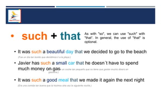 • such + that As with "so", we can use "such" with
"that“. In general, the use of "that" is
optional.
• It was such a beautiful day that we decided to go to the beach
• Javier has such a small car that he doesn´t have to spend
much money on gas
• It was such a good meal that we made it again the next night
(Fue un día tan bonito que decidimos ir a la playa.)
(Javier tiene un coche tan pequeño que no tiene que gastar mucho dinero en
gasolina.)
(Era una comida tan buena que la hicimos otra vez la siguiente noche.)
 