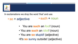 • You are such an idiot! (noun)
In exclamations we drop the word 'that' and use:
• such + noun
• so + adjective
• You are so stupid! (adjective)
•It's so sunny outside! (adjective)
• You are such an fool! (noun)
 