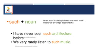 •such + noun When "such" is directly followed by a noun, "such"
means “tal" or “un tipo de (a kind of) .“
• I have never seen such architecture
before.
• We very rarely listen to such music.
(Nunca he visto tal arquitectura antes.)
(Muy raramente escuchamos tal música.)
 