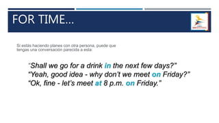 FOR TIME…
“Shall we go for a drink in the next few days?”
“Yeah, good idea - why don’t we meet on Friday?”
“Ok, fine - let’s meet at 8 p.m. on Friday.”
Si estás haciendo planes con otra persona, puede que
tengas una conversación parecida a esta:
 
