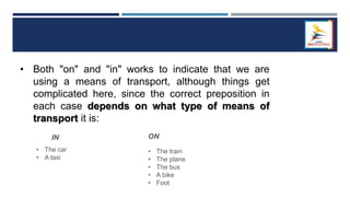 • Both "on" and "in" works to indicate that we are
using a means of transport, although things get
complicated here, since the correct preposition in
each case depends on what type of means of
transport it is:
IN
• The car
• A taxi
ON
• The train
• The plane
• The bus
• A bike
• Foot
 