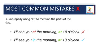 MOST COMMON MISTAKES X
1. Improperly using “at” to mention the parts of the
day:
• I’ll see you at the morning, at 10 o’clock. ✗
• I’ll see you in the morning, at 10 o’clock. ✓
 