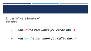 2. Use “in” with all means of
transport:
• I was in the bus when you called me. ✗
• I was on the bus when you called me. ✓
 