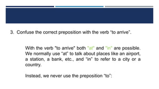 3. Confuse the correct preposition with the verb “to arrive”.
With the verb "to arrive" both "at" and "in" are possible.
We normally use “at” to talk about places like an airport,
a station, a bank, etc., and “in” to refer to a city or a
country.
Instead, we never use the preposition “to”:
 