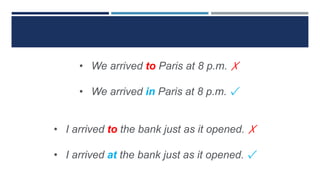 • We arrived to Paris at 8 p.m. ✗
• We arrived in Paris at 8 p.m. ✓
• I arrived to the bank just as it opened. ✗
• I arrived at the bank just as it opened. ✓
 