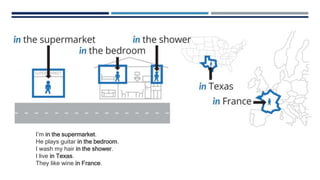I’m in the supermarket.
He plays guitar in the bedroom.
I wash my hair in the shower.
I live in Texas.
They like wine in France.
 