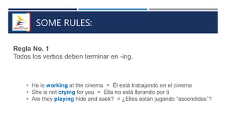 SOME RULES:
Regla No. 1
Todos los verbos deben terminar en -ing.
• He is working at the cinema = Él está trabajando en el cinema
• She is not crying for you = Ella no está llorando por ti
• Are they playing hide and seek? = ¿Ellos están jugando “escondidas”?
 