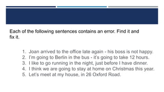 Each of the following sentences contains an error. Find it and
fix it.
1. Joan arrived to the office late again - his boss is not happy.
2. I’m going to Berlin in the bus - it’s going to take 12 hours.
3. I like to go running in the night, just before I have dinner.
4. I think we are going to stay at home on Christmas this year.
5. Let’s meet at my house, in 26 Oxford Road.
 