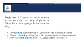 Regla No. 2 Cuando un verbo termina
en consonante, se debe duplicar la
última letra para agregar la terminación
–ing.
• I am running every morning = Estoy corriendo todas las mañanas
• We are not cutting the budget = No estamos cortando el presupuesto
• Are you swimming with them? = ¿Estás nadando con ellos?
 
