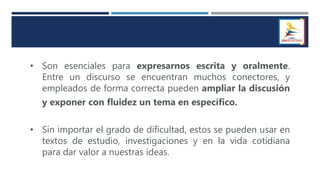 • Son esenciales para expresarnos escrita y oralmente.
Entre un discurso se encuentran muchos conectores, y
empleados de forma correcta pueden ampliar la discusión
y exponer con fluidez un tema en específico.
• Sin importar el grado de dificultad, estos se pueden usar en
textos de estudio, investigaciones y en la vida cotidiana
para dar valor a nuestras ideas.
 