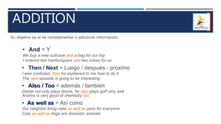 ADDITION
Su objetivo es el de complementar o adicionar información.
• And = Y
We buy a new suitcase and a bag for our trip
I ordered two hamburguers and two cokes for us
• Then / Next = Luego / después - proximo
I was confused, then he explained to me how to do it
The next episode is going to be interesting
• Also / Too = además / también
Daniel not only plays tennis, he also plays golf very well
Andres is very good at chemistry too
• As well as = Así como
Our neighbor bring cake as well as juice for everyone
Cats as well as dogs are domestic animals
 