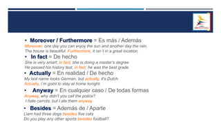 • Moreover / Furthermore = Es más / Además
Moreover, one day you can enjoy the sun and another day the rain
The house is beautiful. Furthermore, it isn´t in a great location.
• In fact = De hecho
She is very smart; in fact, she is doing a master’s degree
He passed his history test, in fact, he was the best grade
• Actually = En realidad / De hecho
My last name looks German, but actually, it's Dutch
Actually, i´m goint to stay at home tonight.
• Anyway = En cualquier caso / De todas formas
Anyway, why didn't you call the police?
I hate carrots, but I ate them anyway
• Besides = Además de / Aparte
Liam had three dogs besides five cats
Do you play any other sports besides football?
 