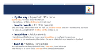 • By the way = A propósito / Por cierto
By the way, you need a new toothbrush
I have classes at 8am. By the way, I´m late now!
• In other words = En otras palabras
She is having a difficult time with the new car. In other words, she don’t want to drive anymore
He was not saying the truth. In other words, he lied to us.
• In addition = Adicionalmente
I have the qualifications you require and, in addition, several years' experience
In addition to his apartment in Manhattan, he has a villa in Italy and a castle in Scotland.
• Such as = Como / Por ejemplo
You will need some form of identification, such as a driver's license
That money is to cover costs such as travel and accommodation.
 