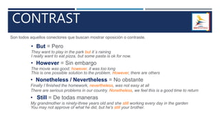 CONTRAST
Son todos aquellos conectores que buscan mostrar oposición o contraste.
• But = Pero
They want to play in the park but it´s raining
I really want to eat pizza, but some pasta is ok for now.
• However = Sin embargo
The movie was good; however, it was too long
This is one possible solution to the problem. However, there are others
• Nonetheless / Nevertheless = No obstante
Finally I finished the homework, nevertheless, was not easy at all
There are serious problems in our country. Nonetheless, we feel this is a good time to return
• Still = De todas maneras
My grandmother is ninety-three years old and she still working every day in the garden
You may not approve of what he did, but he's still your brother.
 