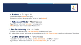 • Instead = En lugar de
She looked away instead of crying
There's no coffee. Would you like a cup of tea instead?
• Whereas / While = Mientras que
My girlfriend eats meat whereas I am vegetarian
While I was in Italy I went to see Alessandro
• On the contrary = Al contrario
I thought John was working. On the contrary he was on vacation
It is not an idea around which the community can unite. On the contrary, I see it as one that will divide us.
• On the other hand = Por otro lado
I would like to take you to eat out, on the other hand, I don't have money
My husband likes classical music. I, on the other hand, like all kinds.
 