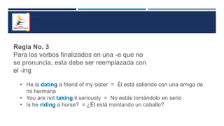 Regla No. 3
Para los verbos finalizados en una -e que no
se pronuncia, esta debe ser reemplazada con
el -ing.
• He is dating a friend of my sister = Él está saliendo con una amiga de
mi hermana
• You are not taking it seriously = No estás tomándolo en serio
• Is he riding a horse? = ¿Él está montando un caballo?
 