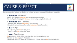 CAUSE & EFFECT
• Because = Porque
I want your opinion because you know better this subject
We can't go to Julia's party because we're going away that weekend
Como su nombre lo dice, su objetivo es señalar la razón, causa o inicio de una situación.
• Because of = Debido a
The flight was delayed because of bad weather
Classes have been cancelled today because of a staff meeting
• For = Por
He only competes for the first place
There's a letter for you on the table.
• As = Puesto que
As you did not come to the interview, you cannot apply for the job
You can go first as you're the oldest
I asked the coach if I could be excused from football practice as my knee still hurt
 