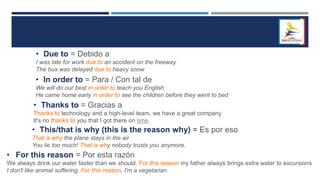• Due to = Debido a
I was late for work due to an accident on the freeway
The bus was delayed due to heavy snow
• In order to = Para / Con tal de
We will do our best in order to teach you English
He came home early in order to see the children before they went to bed
• Thanks to = Gracias a
Thanks to technology and a high-level team, we have a great company
It's no thanks to you that I got there on time.
• This/that is why (this is the reason why) = Es por eso
That is why the plane stays in the air
You lie too much! That is why nobody trusts you anymore.
• For this reason = Por esta razón
We always drink our water faster than we should. For this reason my father always brings extra water to excursions
I don't like animal suffering. For this reason, I'm a vegetarian
 