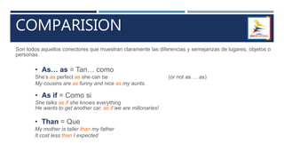 COMPARISION
Son todos aquellos conectores que muestran claramente las diferencias y semejanzas de lugares, objetos o
personas.
• As… as = Tan… como
She’s as perfect as she can be (or not as … as)
My cousins are as funny and nice as my aunts.
• As if = Como si
She talks as if she knows everything
He wants to get another car, as if we are millonaries!
• Than = Que
My mother is taller than my father
It cost less than I expected
 