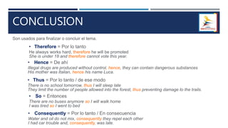 CONCLUSION
Son usados para finalizar o concluir el tema.
• Therefore = Por lo tanto
He always works hard, therefore he will be promoted
She is under 18 and therefore cannot vote this year.
• Hence = De ahí
Illegal drugs are produced without control, hence, they can contain dangerous substances
His mother was Italian, hence his name Luca.
• Thus = Por lo tanto / de ese modo
There is no school tomorrow, thus I will sleep late
They limit the number of people allowed into the forest, thus preventing damage to the trails.
• So = Entonces
There are no buses anymore so I will walk home
I was tired so I went to bed
• Consequently = Por lo tanto / En consecuencia
Water and oil do not mix, consequently they repel each other
I had car trouble and, consequently, was late.
 