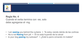 Regla No. 4
Cuando el verbo termina con -ee, solo
debe agregarse el -ing.
• I am seeing you behind the curtains = Te estoy viendo detrás de las cortinas
• He is not fleeing from jail = Él no está huyendo de la cárcel
• Is your dog peeing my suitcase? = ¿Está tu perro orinando mi maleta?
 