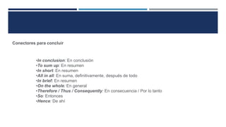 Conectores para concluir
•In conclusion: En conclusión
•To sum up: En resumen
•In short: En resumen
•All in all: En suma, definitivamente, después de todo
•In brief: En resumen
•On the whole: En general
•Therefore / Thus / Consequently: En consecuencia / Por lo tanto
•So: Entonces
•Hence: De ahí
 
