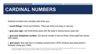 CARDINAL NUMBERS
Cardinal numbers are normally used when you:
• count things: I have two brothers. There are thirty-one days in January.
• give your age: I am thirty-three years old. My sister is twenty-seven years old.
• give your telephone number: Our phone number is two-six-three, three-eight-four-seven.
(481-2240)
• give years: She was born in nineteen seventy-five (1975). America was discovered in
fourteen ninety-two (1492)
Notice how we divide the year into two parts. This is the form for year up to 1999. For the year 2000 and on, we say two
thousand (2000), two thousand and one (2001), two thousand and two (2002) etc.
 