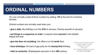 ORDINAL NUMBERS
You can normally create Ordinal numbers by adding -TH to the end of a Cardinal
Number.
Ordinal numbers are normally used when you:
• give a date: My birthday is on the 27th of January. (Twenty-seventh of January)
• put things in a sequence or order: Liverpool came second in the football
league last year.
• give the floor of a building: His office is on the tenth floor.
• have birthdays: He had a huge party for his twenty-first birthday.
• refer to centuries: Shakespeare was born in the 16th century.
For the name of a king or queen
in written English, Roman
numerals are used =
Henry VIII
but in Spoken English you would
say Henry the Eighth.
 