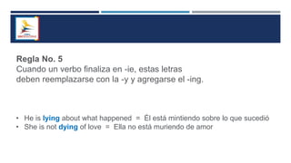 Regla No. 5
Cuando un verbo finaliza en -ie, estas letras
deben reemplazarse con la -y y agregarse el -ing.
• He is lying about what happened = Él está mintiendo sobre lo que sucedió
• She is not dying of love = Ella no está muriendo de amor
 