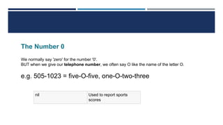 The Number 0
We normally say 'zero' for the number '0'.
BUT when we give our telephone number, we often say O like the name of the letter O.
e.g. 505-1023 = five-O-five, one-O-two-three
nil Used to report sports
scores
 