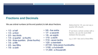 Fractions and Decimals
We use ordinal numbers (at the end position) to talk about fractions.
• 1/2 - a half
• 1/3 - a third
• 2/3 - two thirds
• 1/4 - a quarter (a fourth)
• 3/4 - three quarters (three fourths)
• 1/5 - a fifth
• 2/5 - two fifths
• 1/6 - a sixth
• 5/6 - five sixths
• 1/7 - a seventh
• 1/8 - an eighth
• 1/10 - a tenth
• 7/10 - seven tenths
• 1/20 - a twentieth
• 47/100 - forty-seven hundredths
• 1/100 - a hundredth
• 1/1,000 - a thousandth
Notice that for 1/4, you can say a
quarter OR a fourth.
IF we have a whole number with a
fraction, we use the word AND
between the two parts.
e.g. 2 3/5 = two and a three-fifths
 