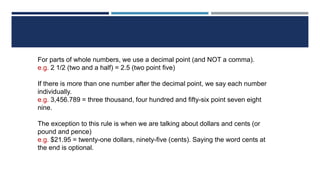 For parts of whole numbers, we use a decimal point (and NOT a comma).
e.g. 2 1/2 (two and a half) = 2.5 (two point five)
If there is more than one number after the decimal point, we say each number
individually.
e.g. 3,456.789 = three thousand, four hundred and fifty-six point seven eight
nine.
The exception to this rule is when we are talking about dollars and cents (or
pound and pence)
e.g. $21.95 = twenty-one dollars, ninety-five (cents). Saying the word cents at
the end is optional.
 